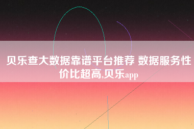 贝乐查大数据靠谱平台推荐 数据服务性价比超高,贝乐app 贝乐查大数据靠谱平台推荐 数据服务性价比超高,贝乐app