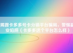 揭露卡多多号卡分销平台骗局，警惕副业陷阱（卡多多这个平台怎么样）