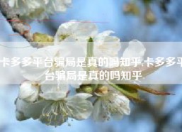 卡多多平台骗局是真的吗知乎,卡多多平台骗局是真的吗知乎