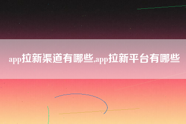 app拉新渠道有哪些,app拉新平台有哪些