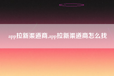 app拉新渠道商,app拉新渠道商怎么找