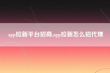 app拉新平台招商,app拉新怎么招代理