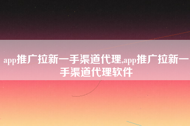 app推广拉新一手渠道代理,app推广拉新一手渠道代理软件