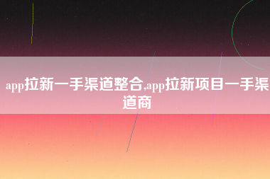 app拉新一手渠道整合,app拉新项目一手渠道商