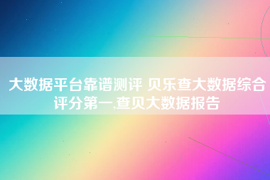 大数据平台靠谱测评 贝乐查大数据综合评分第一,查贝大数据报告 大数据平台靠谱测评 贝乐查大数据综合评分第一,查贝大数据报告