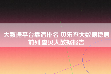 大数据平台靠谱排名 贝乐查大数据稳居前列,查贝大数据报告