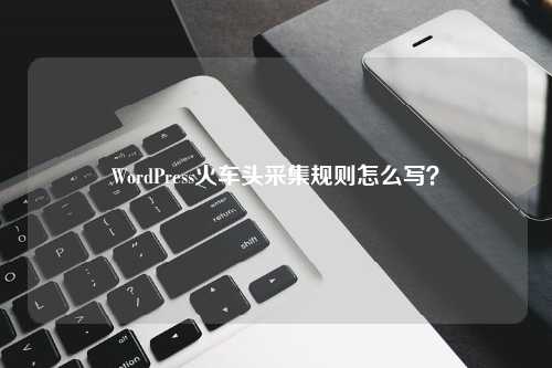 WordPress火车头采集规则怎么写？